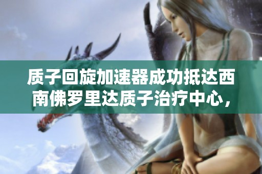 质子回旋加速器成功抵达西南佛罗里达质子治疗中心，开启新治疗时代