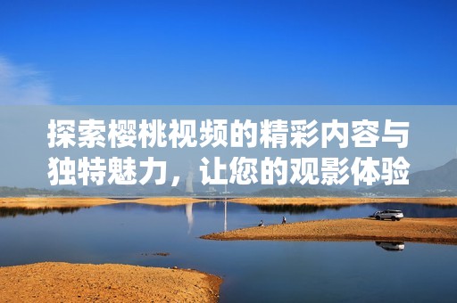 探索樱桃视频的精彩内容与独特魅力，让您的观影体验更加丰富多彩