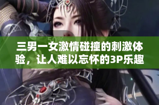 三男一女激情碰撞的刺激体验，让人难以忘怀的3P乐趣