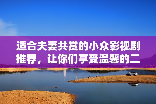 适合夫妻共赏的小众影视剧推荐，让你们享受温馨的二人时光