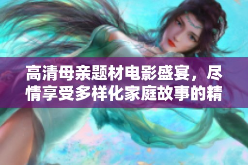 高清母亲题材电影盛宴，尽情享受多样化家庭故事的精彩展示