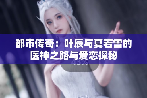 都市传奇：叶辰与夏若雪的医神之路与爱恋探秘