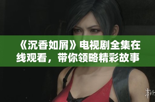 《沉香如屑》电视剧全集在线观看，带你领略精彩故事与角色情感交织