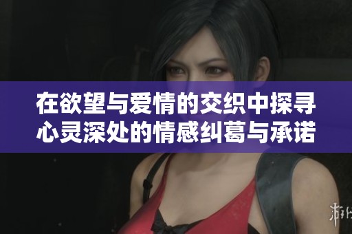 在欲望与爱情的交织中探寻心灵深处的情感纠葛与承诺