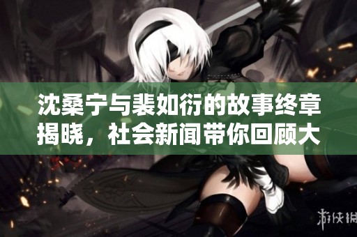 沈桑宁与裴如衍的故事终章揭晓，社会新闻带你回顾大结局