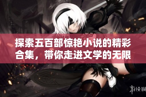 探索五百部惊艳小说的精彩合集，带你走进文学的无限魅力世界