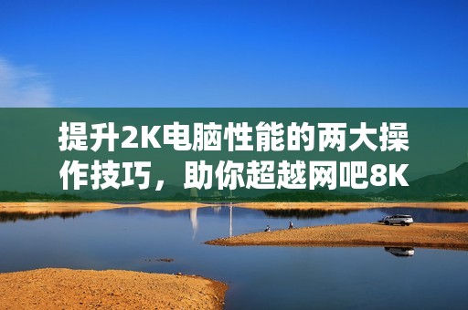提升2K电脑性能的两大操作技巧，助你超越网吧8K配置！