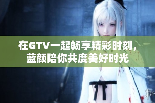 在GTV一起畅享精彩时刻，蓝颜陪你共度美好时光