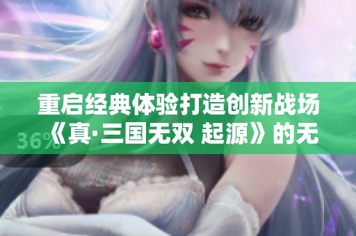重启经典体验打造创新战场《真·三国无双 起源》的无限魅力与玩家期待
