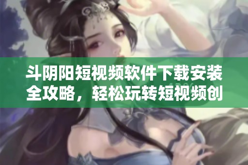 斗阴阳短视频软件下载安装全攻略，轻松玩转短视频创作和分享技巧