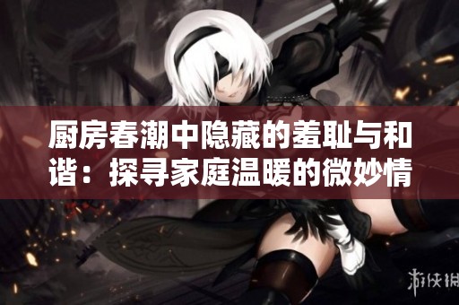 厨房春潮中隐藏的羞耻与和谐：探寻家庭温暖的微妙情感交织