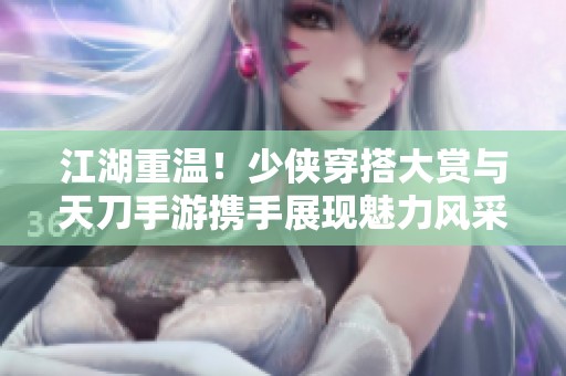 江湖重温！少侠穿搭大赏与天刀手游携手展现魅力风采