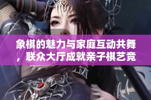 象棋的魅力与家庭互动共舞，联众大厅成就亲子棋艺竞技新平台
