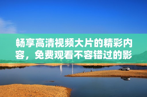 畅享高清视频大片的精彩内容，免费观看不容错过的影视盛宴