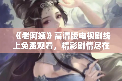 《老阿姨》高清版电视剧线上免费观看，精彩剧情尽在掌握之中