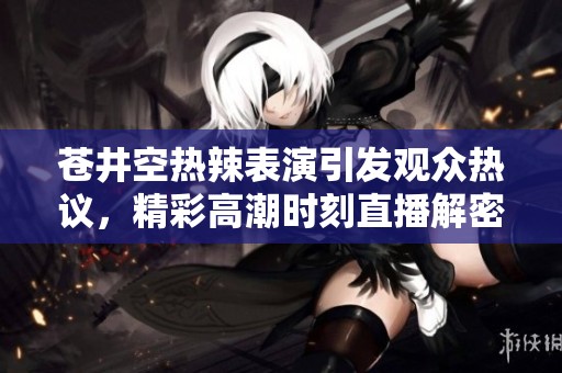 苍井空热辣表演引发观众热议，精彩高潮时刻直播解密！