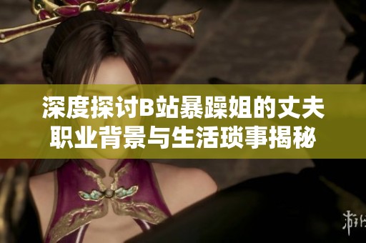 深度探讨B站暴躁姐的丈夫职业背景与生活琐事揭秘