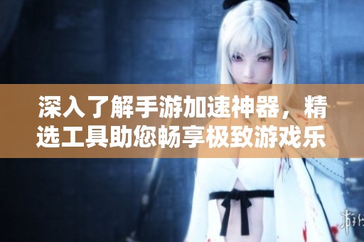 深入了解手游加速神器，精选工具助您畅享极致游戏乐趣体验