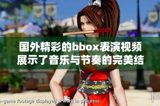 国外精彩的bbox表演视频展示了音乐与节奏的完美结合