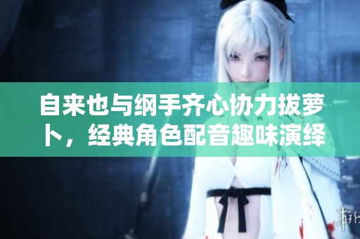 自来也与纲手齐心协力拔萝卜，经典角色配音趣味演绎大揭秘