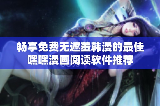 畅享免费无遮羞韩漫的最佳嘿嘿漫画阅读软件推荐