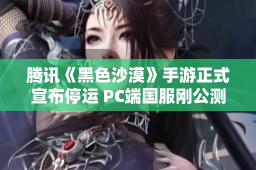 腾讯《黑色沙漠》手游正式宣布停运 PC端国服刚公测不久