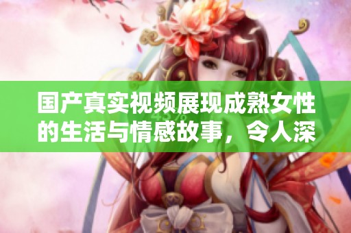 国产真实视频展现成熟女性的生活与情感故事，令人深思之作