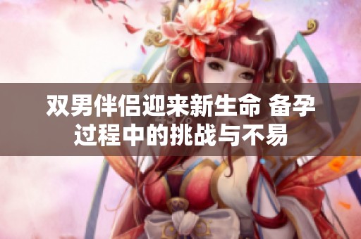 双男伴侣迎来新生命 备孕过程中的挑战与不易