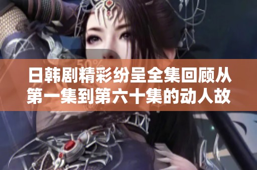 日韩剧精彩纷呈全集回顾从第一集到第六十集的动人故事与角色发展