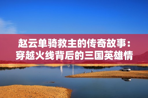 赵云单骑救主的传奇故事：穿越火线背后的三国英雄情怀揭秘