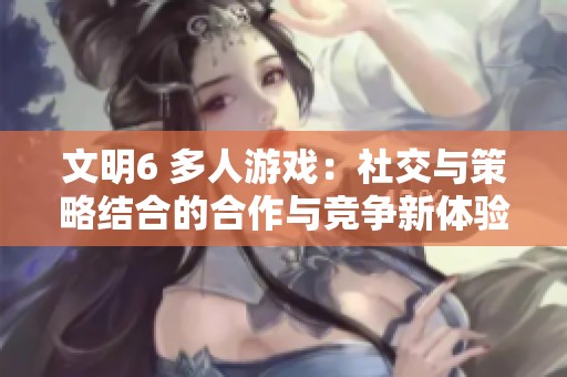 文明6 多人游戏：社交与策略结合的合作与竞争新体验