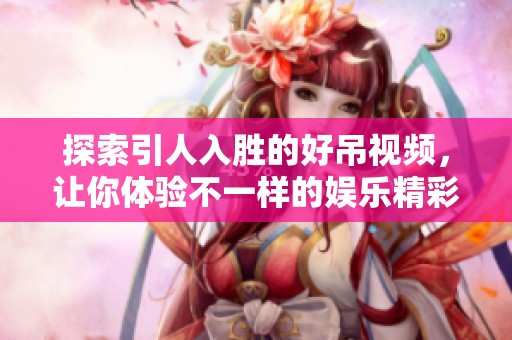探索引人入胜的好吊视频，让你体验不一样的娱乐精彩片段