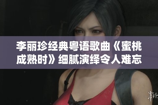 李丽珍经典粤语歌曲《蜜桃成熟时》细腻演绎令人难忘的青春记忆