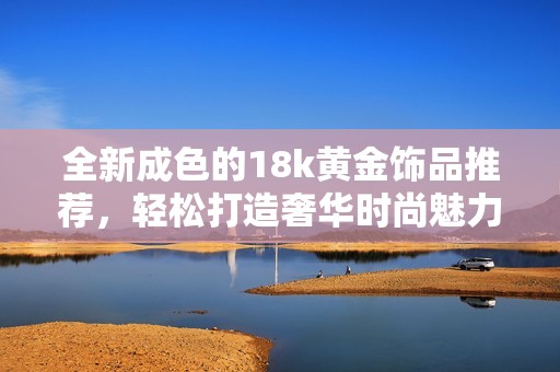 全新成色的18k黄金饰品推荐，轻松打造奢华时尚魅力风格