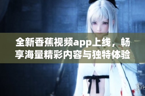 全新香蕉视频app上线，畅享海量精彩内容与独特体验