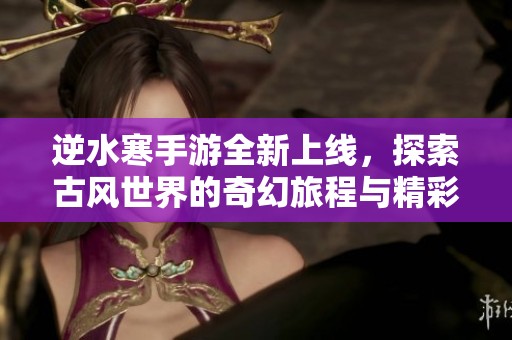 逆水寒手游全新上线，探索古风世界的奇幻旅程与精彩玩法