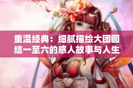 重温经典：细腻描绘大团圆结一至六的感人故事与人生哲理