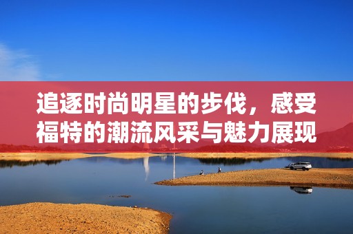 追逐时尚明星的步伐，感受福特的潮流风采与魅力展现