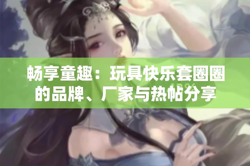 畅享童趣：玩具快乐套圈圈的品牌、厂家与热帖分享