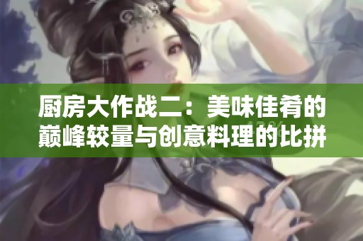 厨房大作战二：美味佳肴的巅峰较量与创意料理的比拼