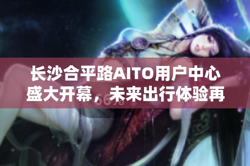 长沙合平路AITO用户中心盛大开幕，未来出行体验再升级！