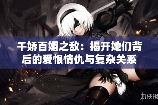 千娇百媚之敌：揭开她们背后的爱恨情仇与复杂关系