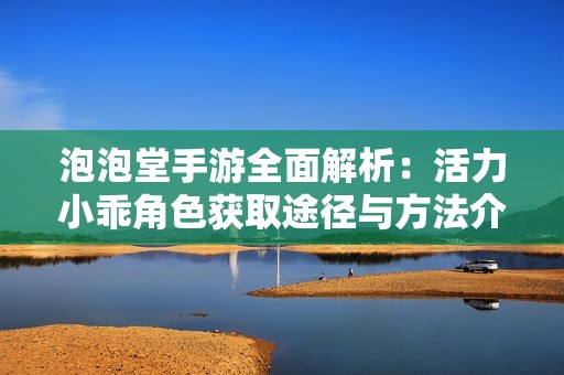 泡泡堂手游全面解析：活力小乖角色获取途径与方法介绍