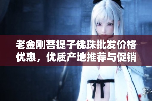 老金刚菩提子佛珠批发价格优惠，优质产地推荐与促销信息分享