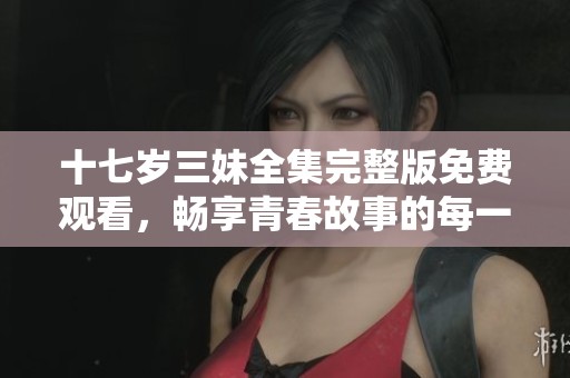 十七岁三妹全集完整版免费观看，畅享青春故事的每一刻