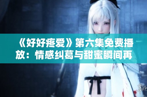 《好好疼爱》第六集免费播放：情感纠葛与甜蜜瞬间再续精彩剧情