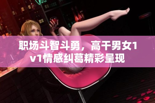 职场斗智斗勇，高干男女1v1情感纠葛精彩呈现