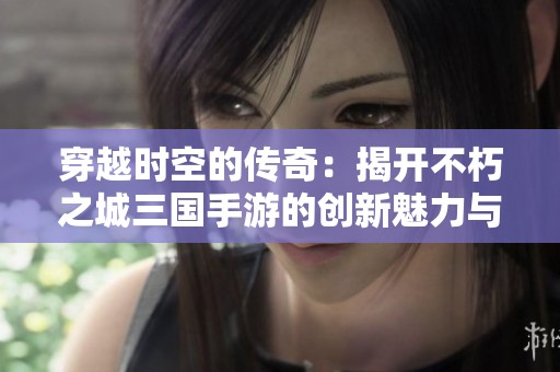 穿越时空的传奇：揭开不朽之城三国手游的创新魅力与历史交织之美
