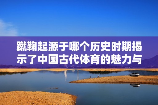 蹴鞠起源于哪个历史时期揭示了中国古代体育的魅力与文化传承