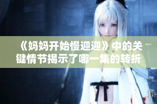《妈妈开始慢迎迎》中的关键情节揭示了哪一集的转折点与感人瞬间